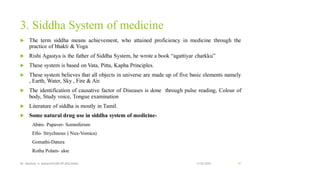 3. Siddha System of medicine
 The term siddha means achievement, who attained proficiency in medicine through the
practice of bhakti & Yoga
 Rishi Agastya is the father of Siddha System, he wrote a book “agattiyar charkku”
 These system is based on Vata, Pitta, Kapha Principles.
 These system believes that all objects in universe are made up of five basic elements namely
, Earth, Water, Sky , Fire & Air.
 The identification of causative factor of Diseases is done through pulse reading, Colour of
body, Study voice, Tongue examination
 Literature of siddha is mostly in Tamil.
 Some natural drug use in siddha system of medicine-
Abini- Papaver- Somniferum
Ethi- Strychnous ( Nux-Vomica)
Gomathi-Datura
Rotha Polam- aloe
13-02-2024
Mr. Kamlesh A. Kadam(SSGMCOP,BULDANA) 47
 