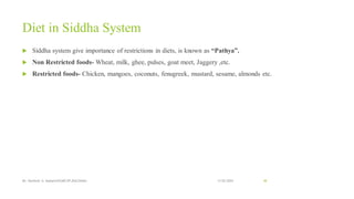 Diet in Siddha System
 Siddha system give importance of restrictions in diets, is known as “Pathya”.
 Non Restricted foods- Wheat, milk, ghee, pulses, goat meet, Jaggery ,etc.
 Restricted foods- Chicken, mangoes, coconuts, fenugreek, mustard, sesame, almonds etc.
13-02-2024
Mr. Kamlesh A. Kadam(SSGMCOP,BULDANA) 48
 