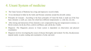 4. Unani System of medicine
 The Unani System of Medicine has a long and impressive record in India.
 It was introduced in India by the Arabs and Persians sometime around the eleventh century.
 Principles & Concepts - According to the basic principles of Unani the body is made up of the four
basic elements i.e earth ,air, water, fire which have different temperaments i.e. cold, hot, wet, dry.
 After mixing and interaction of four elements a new compound having new temperament existence. i.e
Hot & wet(air), hot & dry (Fire), cold & wet(Water), and cold & dry ( Earth).
 Diagnosis -The Diagnostic process in Unani system is dependent on observation and physical
examination.
 Diagnosis involves investigating the causes of disease thoroughly and in detail. For this, the physicians
depend mainly on pulse reading and examination of urine and stool.
13-02-2024
Mr. Kamlesh A. Kadam(SSGMCOP,BULDANA) 49
 