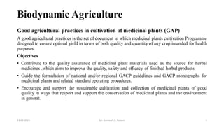 Biodynamic Agriculture
Good agricultural practices in cultivation of medicinal plants (GAP)
A good agricultural practices is the set of document in which medicinal plants cultivation Programme
designed to ensure optimal yield in terms of both quality and quantity of any crop intended for health
purposes.
Objectives
• Contribute to the quality assurance of medicinal plant materials used as the source for herbal
medicines .which aims to improve the quality, safety and efficacy of finished herbal products
• Guide the formulation of national and/or regional GACP guidelines and GACP monographs for
medicinal plants and related standard operating procedures.
• Encourage and support the sustainable cultivation and collection of medicinal plants of good
quality in ways that respect and support the conservation of medicinal plants and the environment
in general.
13-02-2024 Mr. Kamlesh A. Kadam 5
 