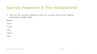 Ayurvedic Preparations & There Standardization
 These are the ayurvedic formulation which are by using various Herbs, Minerals
incorporated in suitable vehicle.
Bhasma
Asava
Arishta
Leha
Churna
Taila
13-02-2024
Mr. Kamlesh A. Kadam(SSGMCOP,BULDANA) 50
 