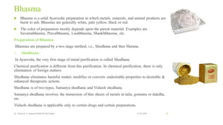 Bhasma
 Bhasma is a solid Ayurvedic preparation in which metals, minerals, and animal products are
burnt to ash. Bhasmas are generally white, pale yellow, black or red.
 The color of preparation mostly depends upon the parent material. Examples are
Suvarnabhasma, Pravalbhasma, Lauhbhasma, Shankhbhasma, etc.
Preparation of Bhasma
Bhasmas are prepared by a two stage method, i.e., Shodhana and then Marana.
1. Shodhana-
In Ayurveda, the very first stage of metal purification is called Shodhana.
Chemical purification is different from this purification. In chemical purification, there is only
elimination of foreign matters.
Shodhana eliminates harmful matter, modifies or converts undesirable properties to desirable &
enhanced therapeutic actions.
Shodhana is of two types, Samanya shodhana and Vishesh shodhana.
Samanya shodhana involves the immersion of thin sheets of metals in taila, gomutra or dukdha,
etc.
Vishesh shodhana is applicable only to certain drugs and certain preparations.
13-02-2024
Mr. Kamlesh A. Kadam(SSGMCOP,BULDANA) 52
 