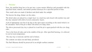 2. Marana-
Now, the purified drug has to be put into a stone mortar (Khalva) and grounded with the
specified metal, mineral, and animal product (Kasaya) for a specified period of time.
Then small cakes are made (Cakrikas) and dried under the sunlight.
The heavier the drug, thinner are the cakes.
The dried cakes are placed in a single layer in a mud tray and closed with another tray and
the clay smeared with cloth of seven consecutive layers.
A pit of appropriate size has to be dug in the open space according to the metal which is to
be calcinated. Half of the pit is filled with dried cow dung cakes.
The above processed clay tray is placed in it and the pit is again packed with the cow dung
cake.
Fire is lite from all sides and in the middle of the pit. After specified burning, it is allowed
to cool at room temperature.
The clay tray is removed, and the seal is broken.
The contents are taken out and finely powdered.
The final Bhasma should be preserved in an airtight earthen container
13-02-2024
Mr. Kamlesh A. Kadam(SSGMCOP,BULDANA) 53
 