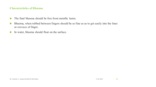 Characteristics of Bhasma
 The final bhasma should be free from metallic luster.
 Bhasma, when rubbed between fingers should be so fine so as to get easily into the lines
or crevices of finger.
 In water, bhasma should float on the surface.
13-02-2024
Mr. Kamlesh A. Kadam(SSGMCOP,BULDANA) 54
 