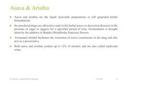 Asava & Aristha
 Asava and arishtas are the liquid Ayurvedic preparations or self generated herbal
fermentations.
 the powdered drugs are allowed to soak in the herbal juices or decoction (Kasaya) in the
presence of sugar or jaggery for a specified period of time. Fermentation is brought
about by the addition of dhataki (Woodfordia fruticosa) flowers.
 Fermented alcohol facilitates the extraction of active constituents in the drug and also
acts as a preservative.
 Both asava and arishtas contain up to 12% of alcohol, and are also called medicinal
wines.
13-02-2024
Mr. Kamlesh A. Kadam(SSGMCOP,BULDANA) 55
 