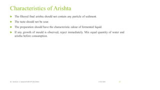 Characteristics of Arishta
 The filtered final arishta should not contain any particle of sediment.
 The taste should not be sour.
 The preparation should have the characteristic odour of fermented liquid.
 If any growth of mould is observed, reject immediately. Mix equal quantity of water and
aristha before consumption.
13-02-2024
Mr. Kamlesh A. Kadam(SSGMCOP,BULDANA) 57
 