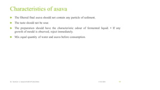Characteristics of asava
 The filtered final asava should not contain any particle of sediment.
 The taste should not be sour.
 The preparation should have the characteristic odour of fermented liquid. • If any
growth of mould is observed, reject immediately.
 Mix equal quantity of water and asava before consumption.
13-02-2024
Mr. Kamlesh A. Kadam(SSGMCOP,BULDANA) 59
 