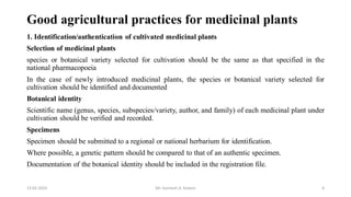 Good agricultural practices for medicinal plants
1. Identification/authentication of cultivated medicinal plants
Selection of medicinal plants
species or botanical variety selected for cultivation should be the same as that specified in the
national pharmacopoeia
In the case of newly introduced medicinal plants, the species or botanical variety selected for
cultivation should be identified and documented
Botanical identity
Scientific name (genus, species, subspecies/variety, author, and family) of each medicinal plant under
cultivation should be verified and recorded.
Specimens
Specimen should be submitted to a regional or national herbarium for identification.
Where possible, a genetic pattern should be compared to that of an authentic specimen.
Documentation of the botanical identity should be included in the registration file.
13-02-2024 Mr. Kamlesh A. Kadam 6
 