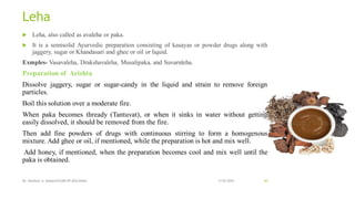 Leha
 Leha, also called as avaleha or paka.
 It is a semisolid Ayurvedic preparation consisting of kasayas or powder drugs along with
jaggery, sugar or Khandasari and ghee or oil or liquid.
Exmples- Vasavaleha, Drakshavaleha, Musalipaka, and Suvarnleha.
Preparation of Arishta
Dissolve jaggery, sugar or sugar-candy in the liquid and strain to remove foreign
particles.
Boil this solution over a moderate fire.
When paka becomes thready (Tantuvat), or when it sinks in water without getting
easily dissolved, it should be removed from the fire.
Then add fine powders of drugs with continuous stirring to form a homogenous
mixture. Add ghee or oil, if mentioned, while the preparation is hot and mix well.
Add honey, if mentioned, when the preparation becomes cool and mix well until the
paka is obtained.
13-02-2024
Mr. Kamlesh A. Kadam(SSGMCOP,BULDANA) 60
 