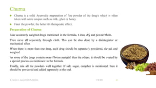 Churna
 Churna is a solid Ayurvedic preparation of fine powder of the drug/s which is often
taken with some anupan such as milk, ghee or honey.
 Finer the powder, the better it's therapeutic effect.
Preparation of Churna
Take accurately weighed drugs mentioned in the formula, Clean, dry and powder them.
Then sieve all separately through cloth. This can be also done by a disintegrator or
mechanical sifter.
When there is more than one drug, each drug should be separately powdered, sieved, and
weighed.
As some of the drugs contain more fibrous material than the others, it should be treated by
a special process as mentioned in the formula.
Finally, mix all the powders well together. If salt, sugar, camphor is mentioned, then it
should be powdered and added separately at the end.
13-02-2024
Mr. Kamlesh A. Kadam(SSGMCOP,BULDANA) 62
 