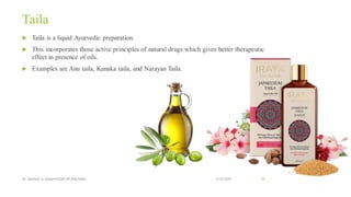 Taila
 Taila is a liquid Ayurvedic preparation.
 This incorporates those active principles of natural drugs which gives better therapeutic
effect in presence of oils.
 Examples are Anu taila, Kanaka taila, and Narayan Taila.
13-02-2024
Mr. Kamlesh A. Kadam(SSGMCOP,BULDANA) 64
 
