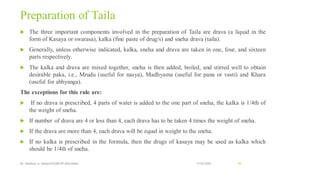 Preparation of Taila
 The three important components involved in the preparation of Taila are drava (a liquid in the
form of Kasaya or swarasa), kalka (fine paste of drug/s) and sneha drava (taila).
 Generally, unless otherwise indicated, kalka, sneha and drava are taken in one, four, and sixteen
parts respectively.
 The kalka and drava are mixed together, sneha is then added, boiled, and stirred well to obtain
desirable paka, i.e., Mrudu (useful for nasya), Madhyama (useful for pana or vasti) and Khara
(useful for abhyanga).
The exceptions for this rule are:
 If no drava is prescribed, 4 parts of water is added to the one part of sneha, the kalka is 1/4th of
the weight of sneha.
 If number of drava are 4 or less than 4, each drava has to be taken 4 times the weight of sneha.
 If the drava are more than 4, each drava will be equal in weight to the sneha.
 If no kalka is prescribed in the formula, then the drugs of kasaya may be used as kalka which
should be 1/4th of sneha.
13-02-2024
Mr. Kamlesh A. Kadam(SSGMCOP,BULDANA) 65
 