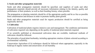 2. Seeds and other propagation materials
Seeds and other propagation materials should be specified, and suppliers of seeds and other
propagation materials should provide all necessary information relating to the identity, quality and
performance of their products, as well as their breeding history, where possible.
The propagation or planting materials should be of the appropriate quality and be as free as possible
from contamination and diseases in order to promote healthy plant growth.
Seeds and other propagation materials used for organic production should be certified as being
organically derived.
3. Cultivation
Cultivation of medicinal plants requires intensive care and management. The conditions and duration
of cultivation required vary depending on the quality of medicinal plant materials required.
If no scientific published or documented cultivation data are available, traditional methods of
cultivation should be followed.
The principles of good plant husbandry, including appropriate rotation of plants selected according to
environmental suitability.
Conservation Agriculture (CA) techniques should be followed where appropriate, especially in the
build-up of organic matter and conservation of soil humidity.
13-02-2024 Mr. Kamlesh A. Kadam 7
 
