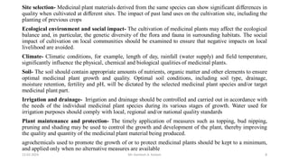 Site selection- Medicinal plant materials derived from the same species can show significant differences in
quality when cultivated at different sites. The impact of past land uses on the cultivation site, including the
planting of previous crops
Ecological environment and social impact- The cultivation of medicinal plants may affect the ecological
balance and, in particular, the genetic diversity of the flora and fauna in surrounding habitats. The social
impact of cultivation on local communities should be examined to ensure that negative impacts on local
livelihood are avoided.
Climate- Climatic conditions, for example, length of day, rainfall (water supply) and field temperature,
significantly influence the physical, chemical and biological qualities of medicinal plants.
Soil- The soil should contain appropriate amounts of nutrients, organic matter and other elements to ensure
optimal medicinal plant growth and quality. Optimal soil conditions, including soil type, drainage,
moisture retention, fertility and pH, will be dictated by the selected medicinal plant species and/or target
medicinal plant part.
Irrigation and drainage- Irrigation and drainage should be controlled and carried out in accordance with
the needs of the individual medicinal plant species during its various stages of growth. Water used for
irrigation purposes should comply with local, regional and/or national quality standards
Plant maintenance and protection- The timely application of measures such as topping, bud nipping,
pruning and shading may be used to control the growth and development of the plant, thereby improving
the quality and quantity of the medicinal plant material being produced.
agrochemicals used to promote the growth of or to protect medicinal plants should be kept to a minimum,
and applied only when no alternative measures are available
13-02-2024 Mr. Kamlesh A. Kadam 8
 