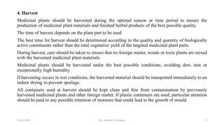 4. Harvest
Medicinal plants should be harvested during the optimal season or time period to ensure the
production of medicinal plant materials and finished herbal products of the best possible quality.
The time of harvest depends on the plant part to be used
The best time for harvest should be determined according to the quality and quantity of biologically
active constituents rather than the total vegetative yield of the targeted medicinal plant parts.
During harvest, care should be taken to ensure that no foreign matter, weeds or toxic plants are mixed
with the harvested medicinal plant materials.
Medicinal plants should be harvested under the best possible conditions, avoiding dew, rain or
exceptionally high humidity.
If harvesting occurs in wet conditions, the harvested material should be transported immediately to an
indoor drying to prevent spoilage.
All containers used at harvest should be kept clean and free from contamination by previously
harvested medicinal plants and other foreign matter. If plastic containers are used, particular attention
should be paid to any possible retention of moisture that could lead to the growth of mould.
13-02-2024 Mr. Kamlesh A. Kadam 9
 
