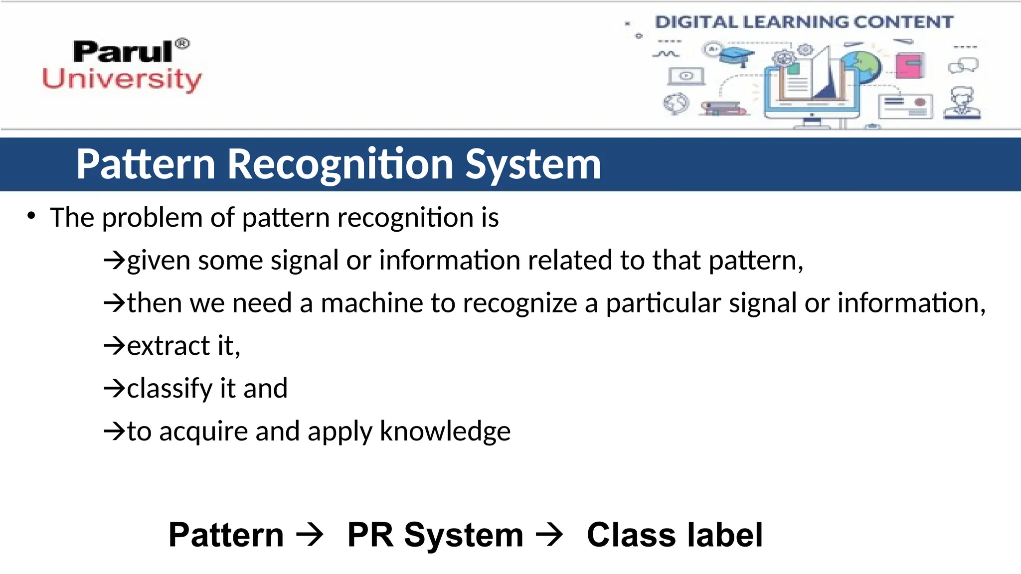 Pattern Recognition System
• The problem of pattern recognition is
🡪given some signal or information related to that pattern,
🡪then we need a machine to recognize a particular signal or information,
🡪extract it,
🡪classify it and
🡪to acquire and apply knowledge
Pattern 🡪 PR System 🡪 Class label
 
