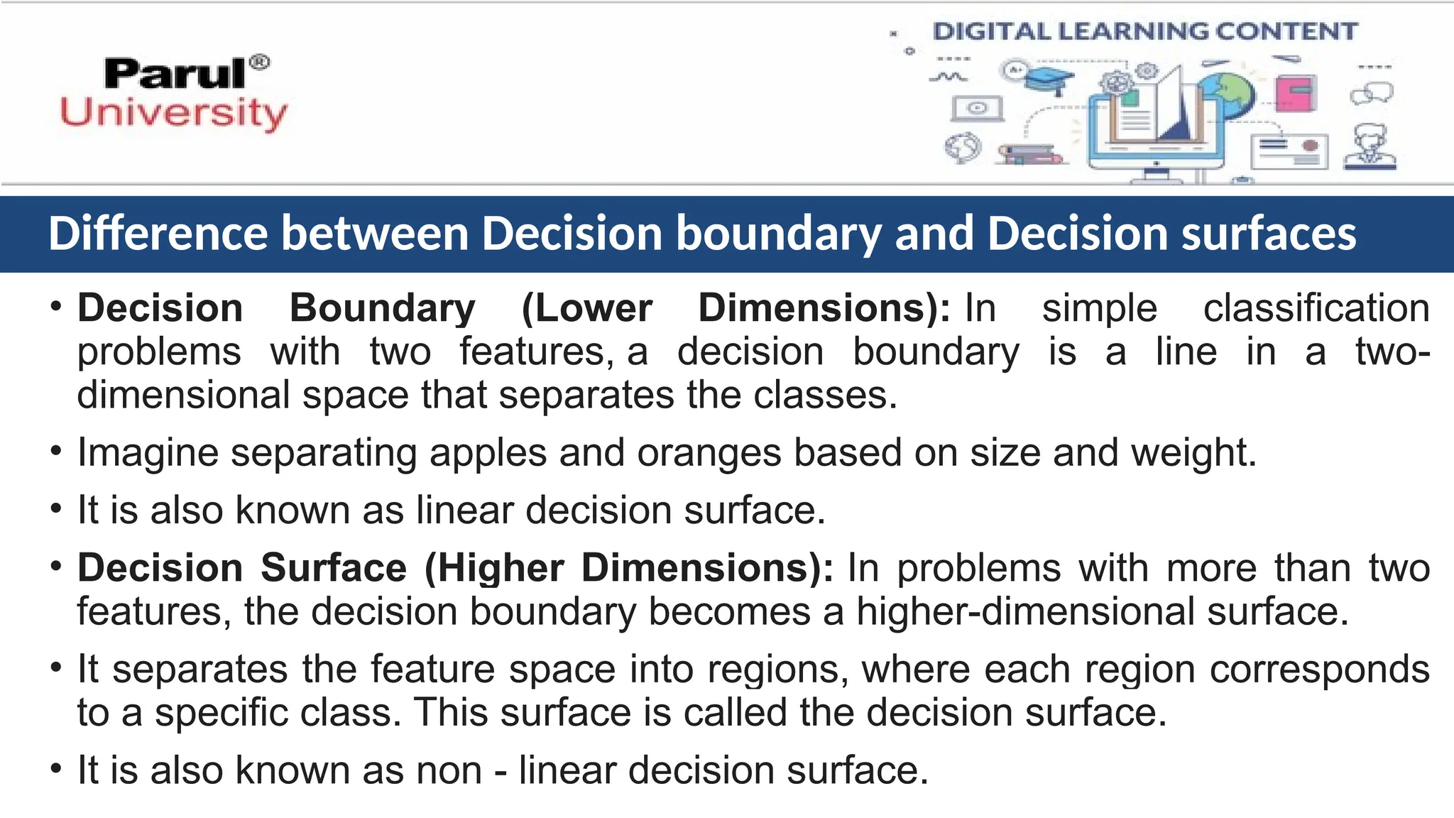 Difference between Decision boundary and Decision surfaces
• Decision Boundary (Lower Dimensions): In simple classification
problems with two features, a decision boundary is a line in a two-
dimensional space that separates the classes.
• Imagine separating apples and oranges based on size and weight.
• It is also known as linear decision surface.
• Decision Surface (Higher Dimensions): In problems with more than two
features, the decision boundary becomes a higher-dimensional surface.
• It separates the feature space into regions, where each region corresponds
to a specific class. This surface is called the decision surface.
• It is also known as non - linear decision surface.
 