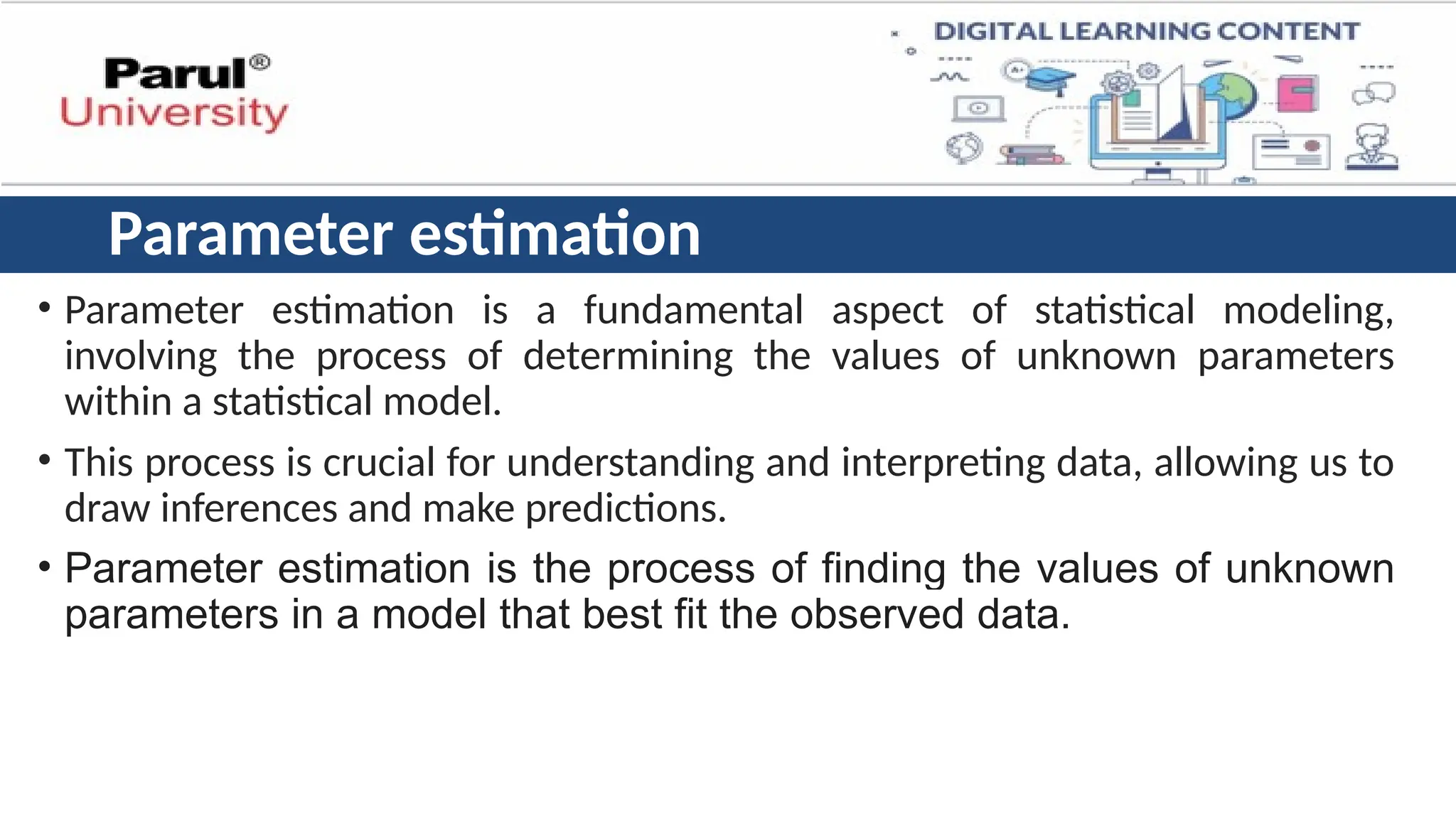 Parameter estimation
• Parameter estimation is a fundamental aspect of statistical modeling,
involving the process of determining the values of unknown parameters
within a statistical model.
• This process is crucial for understanding and interpreting data, allowing us to
draw inferences and make predictions.
• Parameter estimation is the process of finding the values of unknown
parameters in a model that best fit the observed data.
 