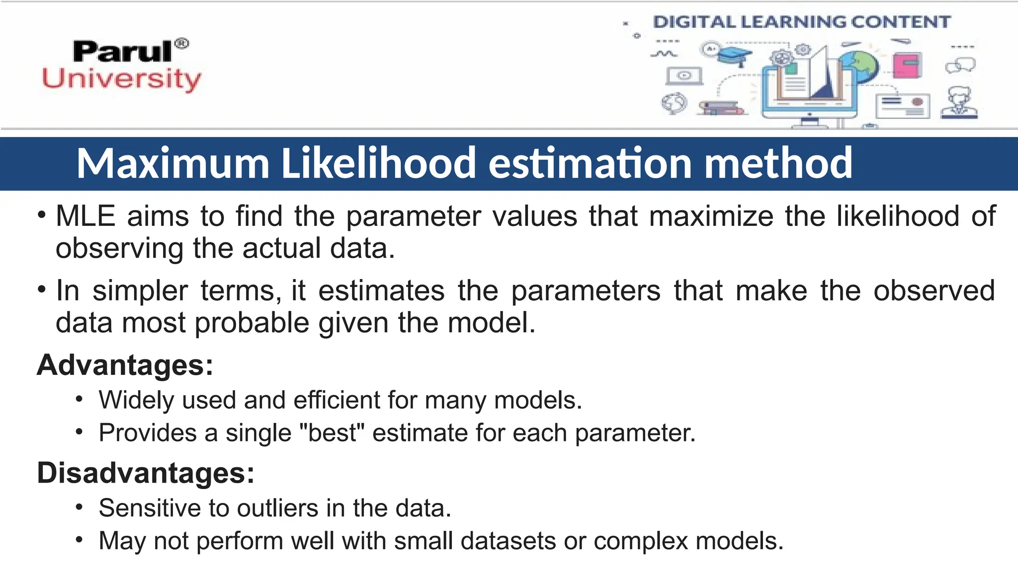Maximum Likelihood estimation method
• MLE aims to find the parameter values that maximize the likelihood of
observing the actual data.
• In simpler terms, it estimates the parameters that make the observed
data most probable given the model.
Advantages:
• Widely used and efficient for many models.
• Provides a single "best" estimate for each parameter.
Disadvantages:
• Sensitive to outliers in the data.
• May not perform well with small datasets or complex models.
 