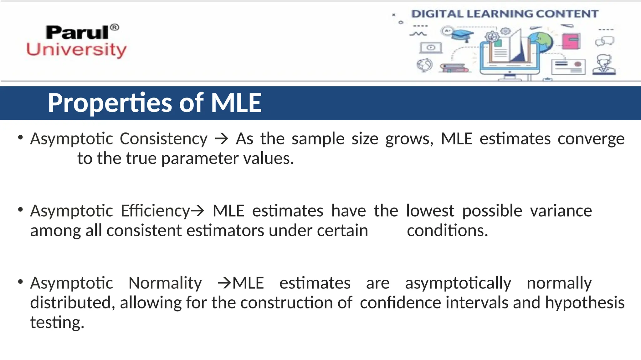 Properties of MLE
• Asymptotic Consistency 🡪 As the sample size grows, MLE estimates converge
to the true parameter values.
• Asymptotic Efficiency🡪 MLE estimates have the lowest possible variance
among all consistent estimators under certain conditions.
• Asymptotic Normality 🡪MLE estimates are asymptotically normally
distributed, allowing for the construction of confidence intervals and hypothesis
testing.
 