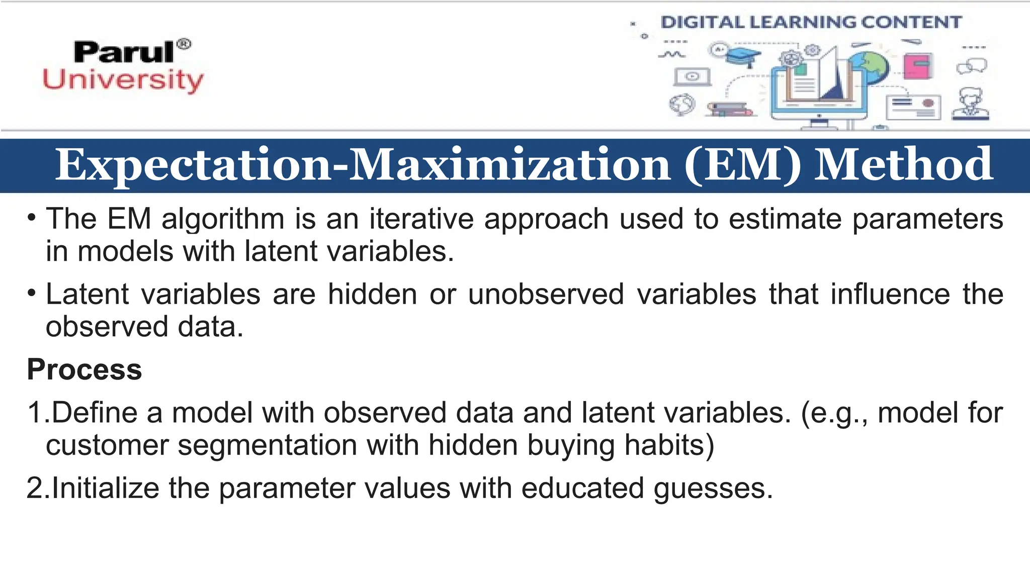 Expectation-Maximization (EM) Method
• The EM algorithm is an iterative approach used to estimate parameters
in models with latent variables.
• Latent variables are hidden or unobserved variables that influence the
observed data.
Process
1.Define a model with observed data and latent variables. (e.g., model for
customer segmentation with hidden buying habits)
2.Initialize the parameter values with educated guesses.
 