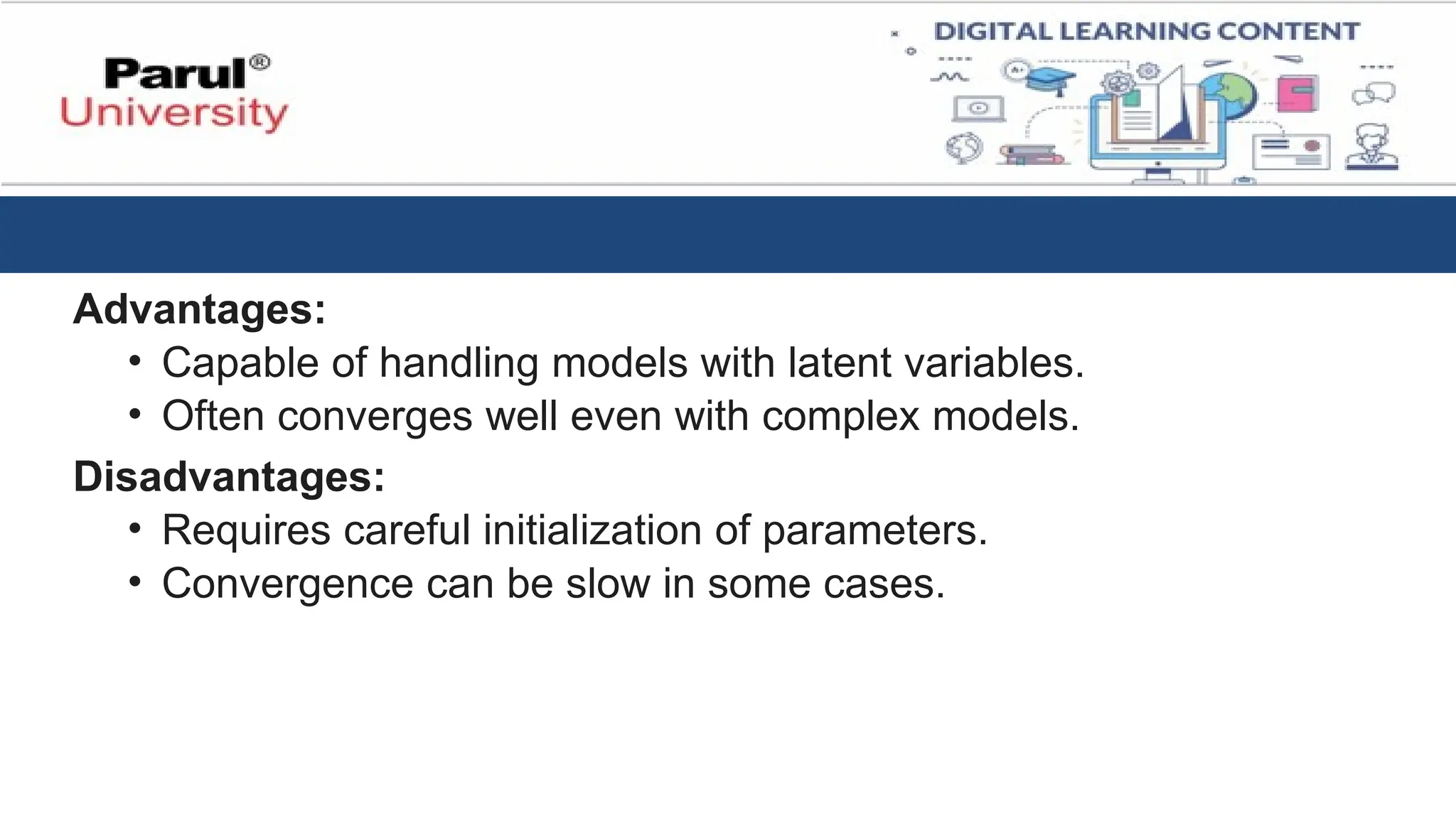 Advantages:
• Capable of handling models with latent variables.
• Often converges well even with complex models.
Disadvantages:
• Requires careful initialization of parameters.
• Convergence can be slow in some cases.
 