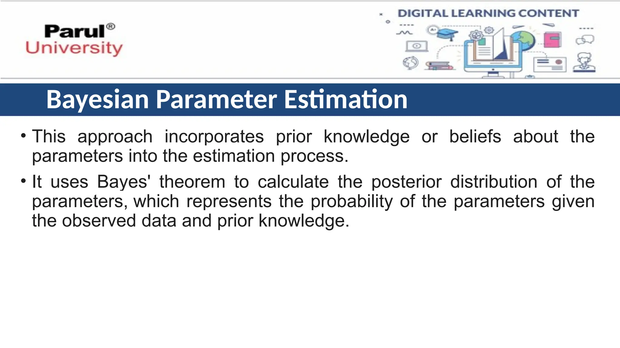 Bayesian Parameter Estimation
• This approach incorporates prior knowledge or beliefs about the
parameters into the estimation process.
• It uses Bayes' theorem to calculate the posterior distribution of the
parameters, which represents the probability of the parameters given
the observed data and prior knowledge.
 