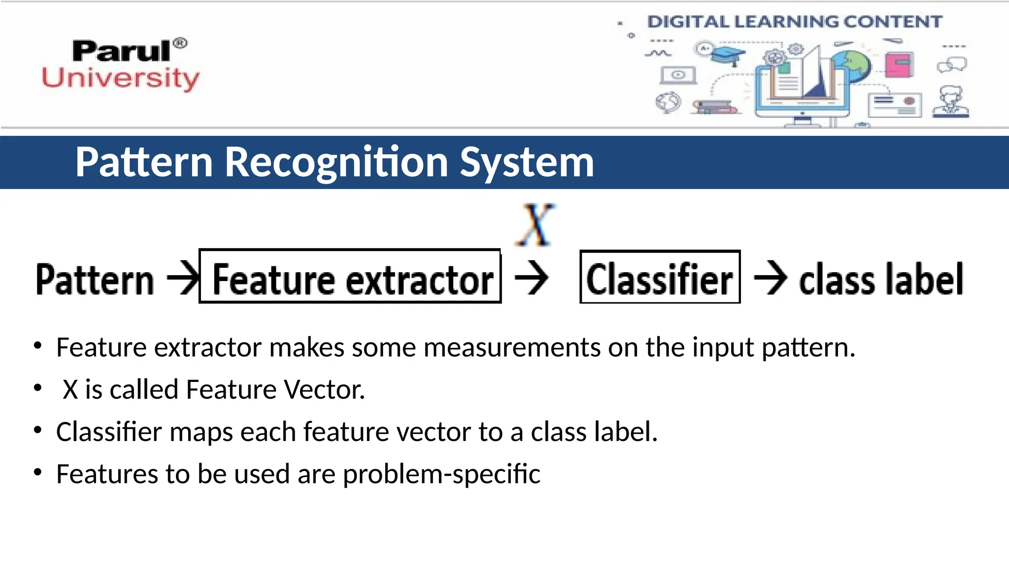 • Feature extractor makes some measurements on the input pattern.
• X is called Feature Vector.
• Classifier maps each feature vector to a class label.
• Features to be used are problem-specific
Pattern Recognition System
 