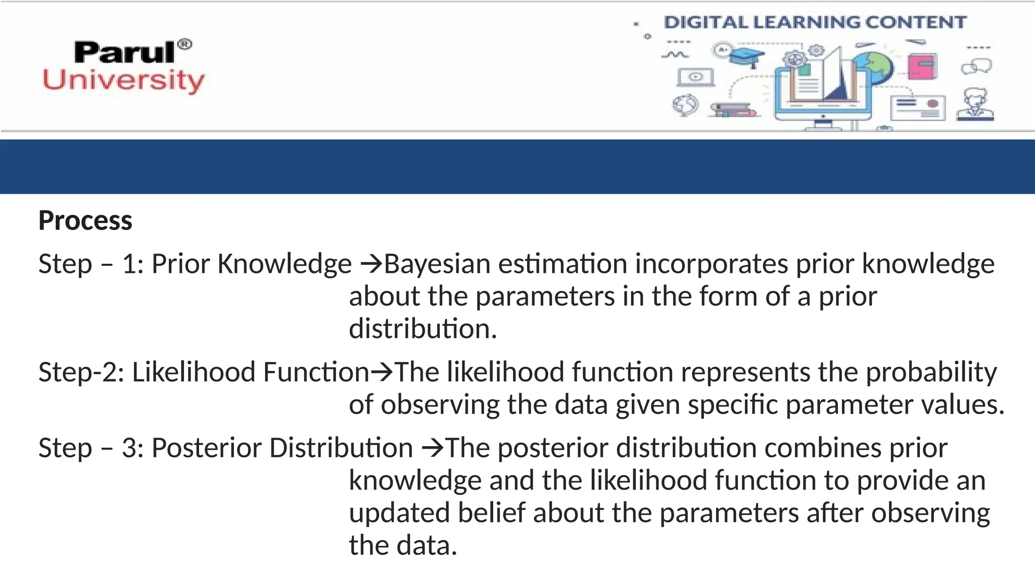 Process
Step – 1: Prior Knowledge Bayesian estimation incorporates prior knowledge
🡪
about the parameters in the form of a prior
distribution.
Step-2: Likelihood Function The likelihood function represents the probability
🡪
of observing the data given specific parameter values.
Step – 3: Posterior Distribution The posterior distribution combines prior
🡪
knowledge and the likelihood function to provide an
updated belief about the parameters after observing
the data.
 