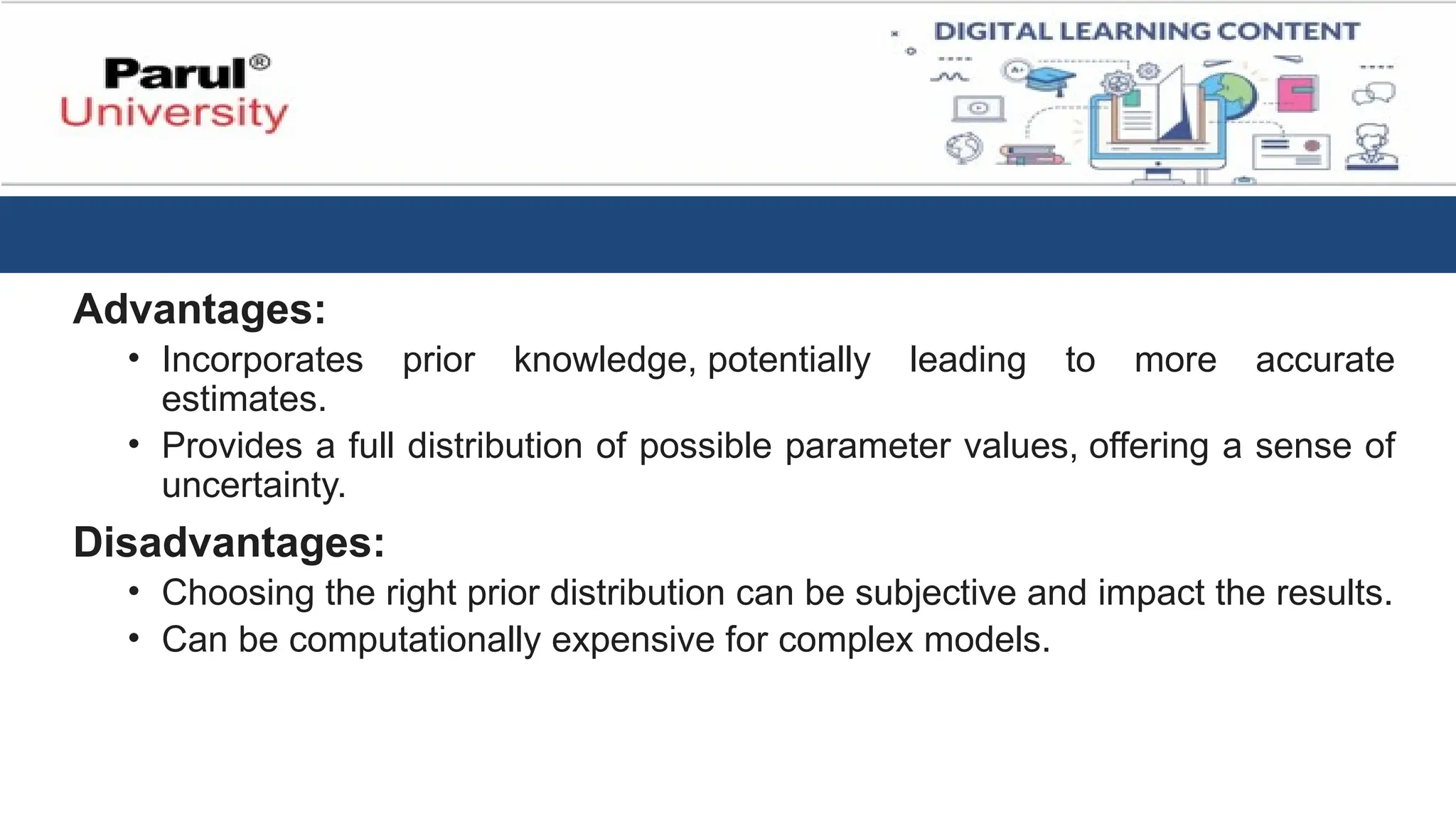 Advantages:
• Incorporates prior knowledge, potentially leading to more accurate
estimates.
• Provides a full distribution of possible parameter values, offering a sense of
uncertainty.
Disadvantages:
• Choosing the right prior distribution can be subjective and impact the results.
• Can be computationally expensive for complex models.
 