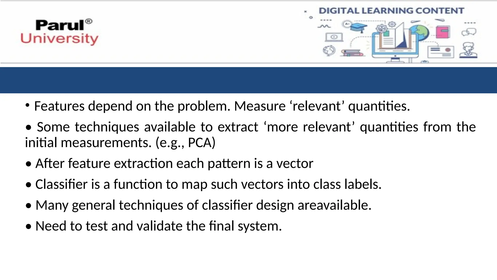 • Features depend on the problem. Measure ‘relevant’ quantities.
• Some techniques available to extract ‘more relevant’ quantities from the
initial measurements. (e.g., PCA)
• After feature extraction each pattern is a vector
• Classifier is a function to map such vectors into class labels.
• Many general techniques of classifier design areavailable.
• Need to test and validate the final system.
 
