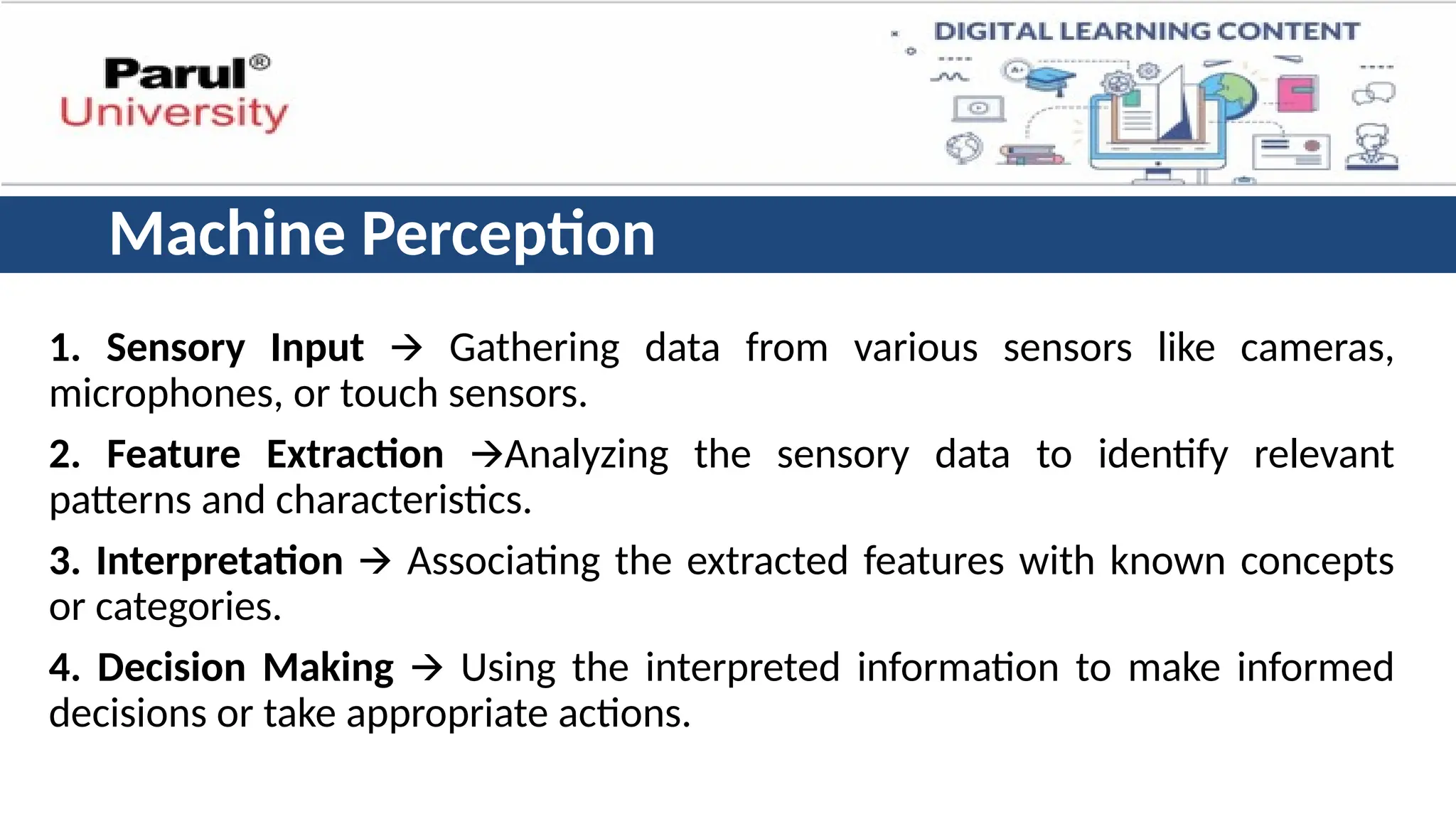 Machine Perception
1. Sensory Input 🡪 Gathering data from various sensors like cameras,
microphones, or touch sensors.
2. Feature Extraction 🡪Analyzing the sensory data to identify relevant
patterns and characteristics.
3. Interpretation 🡪 Associating the extracted features with known concepts
or categories.
4. Decision Making 🡪 Using the interpreted information to make informed
decisions or take appropriate actions.
 