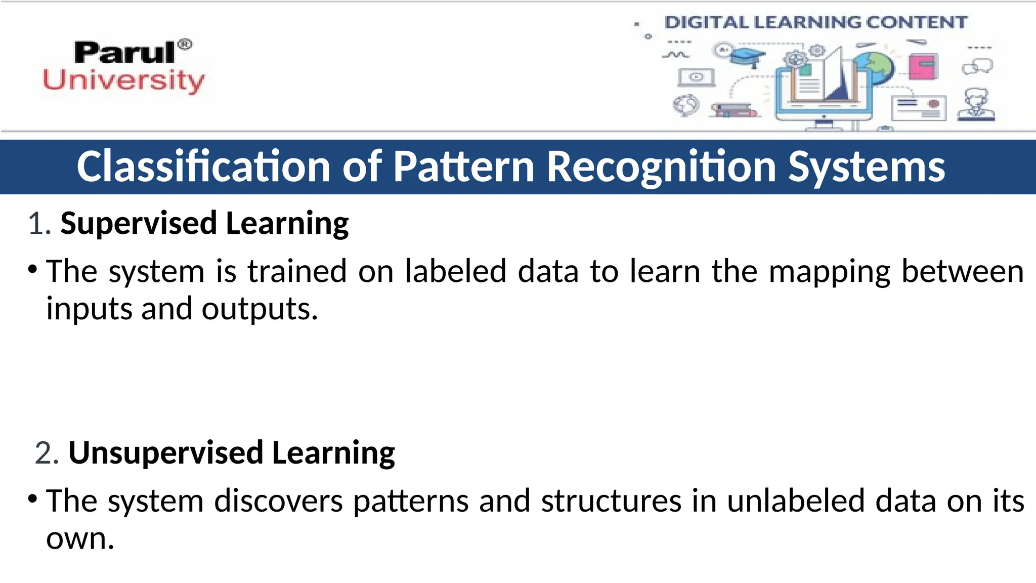 Classification of Pattern Recognition Systems
1. Supervised Learning
• The system is trained on labeled data to learn the mapping between
inputs and outputs.
2. Unsupervised Learning
• The system discovers patterns and structures in unlabeled data on its
own.
 