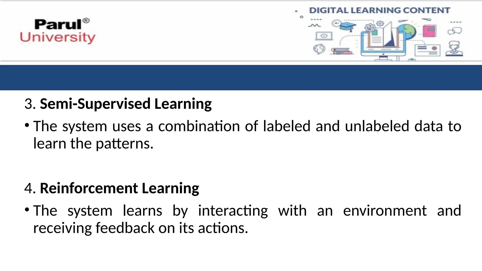 3. Semi-Supervised Learning
• The system uses a combination of labeled and unlabeled data to
learn the patterns.
4. Reinforcement Learning
• The system learns by interacting with an environment and
receiving feedback on its actions.
 