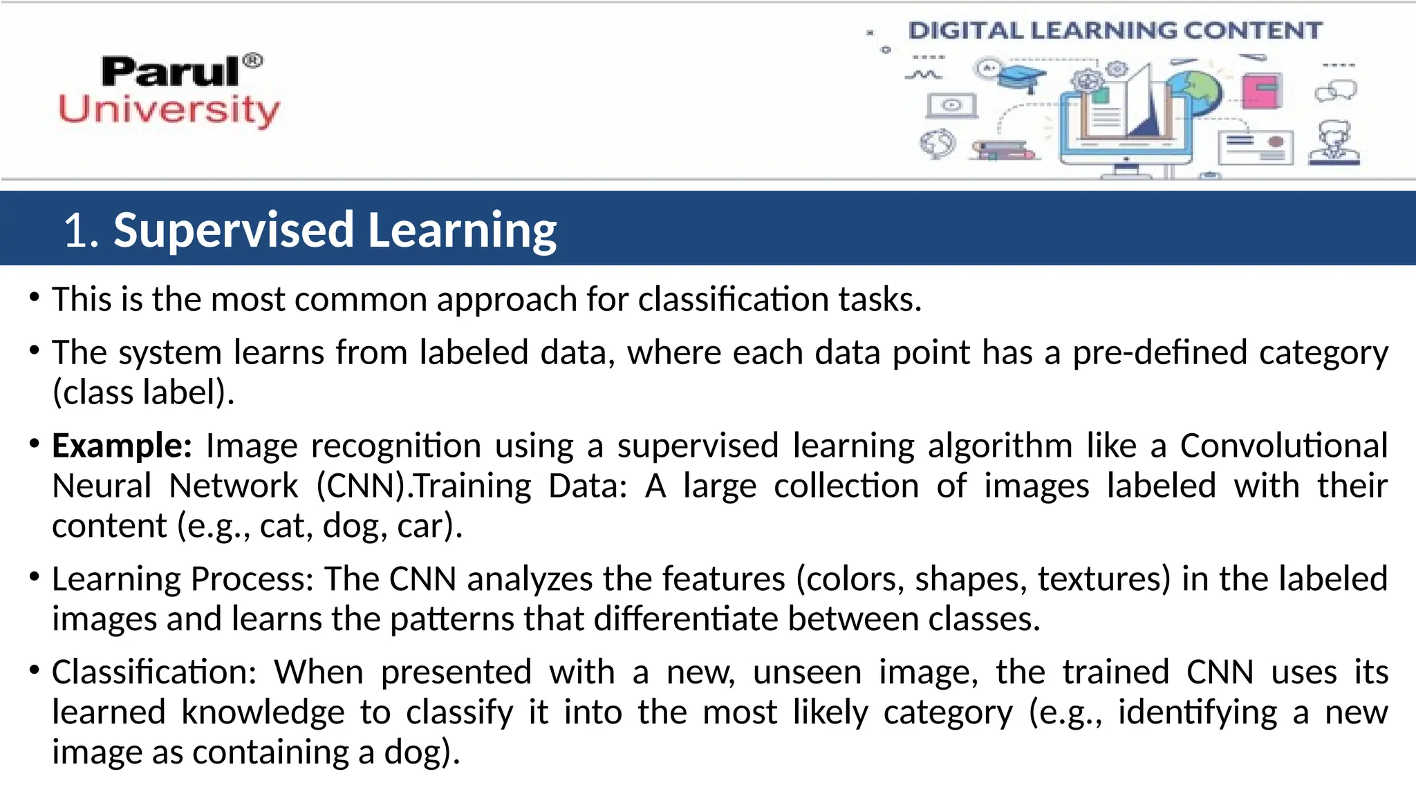 • This is the most common approach for classification tasks.
• The system learns from labeled data, where each data point has a pre-defined category
(class label).
• Example: Image recognition using a supervised learning algorithm like a Convolutional
Neural Network (CNN).Training Data: A large collection of images labeled with their
content (e.g., cat, dog, car).
• Learning Process: The CNN analyzes the features (colors, shapes, textures) in the labeled
images and learns the patterns that differentiate between classes.
• Classification: When presented with a new, unseen image, the trained CNN uses its
learned knowledge to classify it into the most likely category (e.g., identifying a new
image as containing a dog).
1. Supervised Learning
 