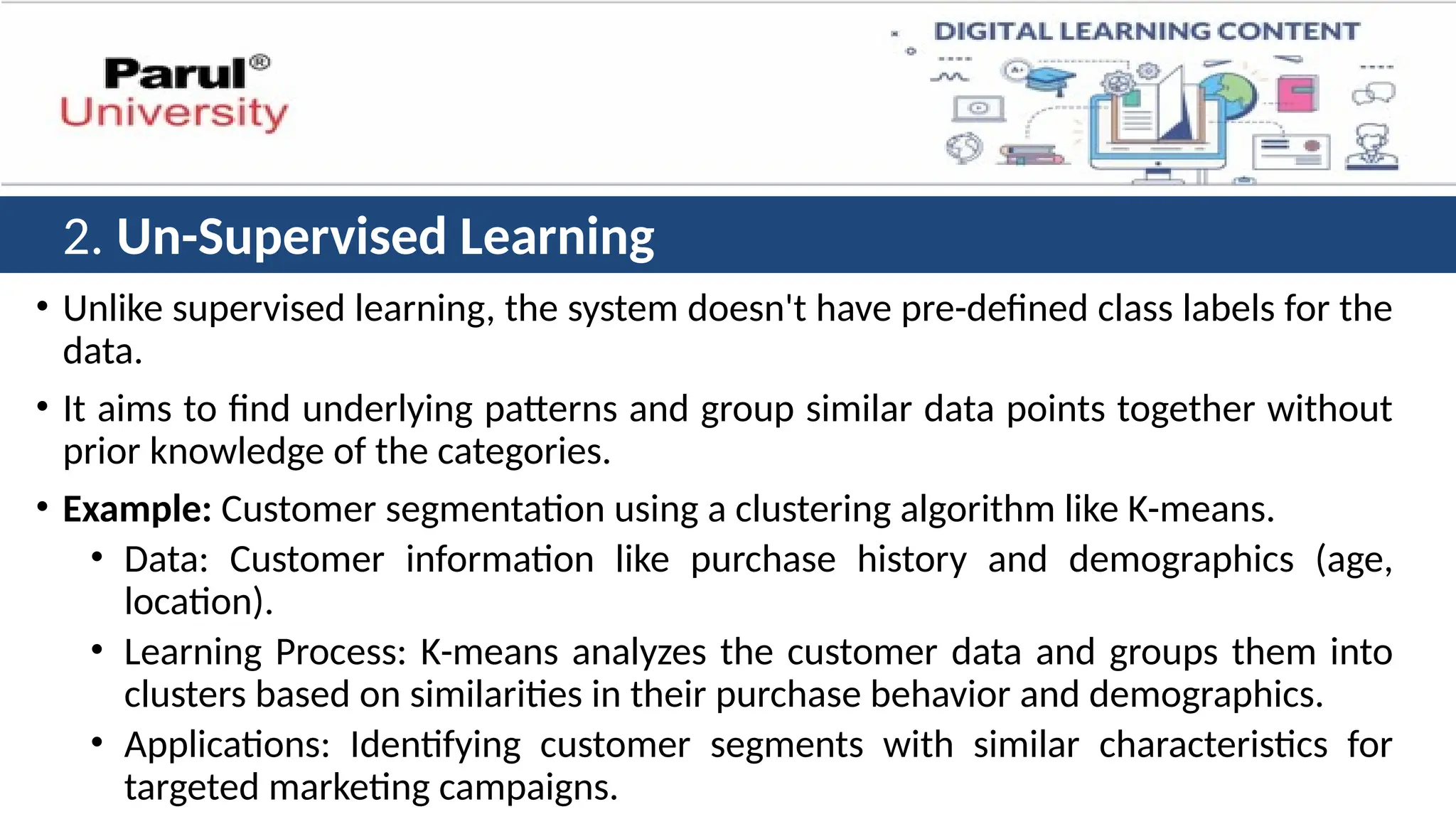 • Unlike supervised learning, the system doesn't have pre-defined class labels for the
data.
• It aims to find underlying patterns and group similar data points together without
prior knowledge of the categories.
• Example: Customer segmentation using a clustering algorithm like K-means.
• Data: Customer information like purchase history and demographics (age,
location).
• Learning Process: K-means analyzes the customer data and groups them into
clusters based on similarities in their purchase behavior and demographics.
• Applications: Identifying customer segments with similar characteristics for
targeted marketing campaigns.
2. Un-Supervised Learning
 