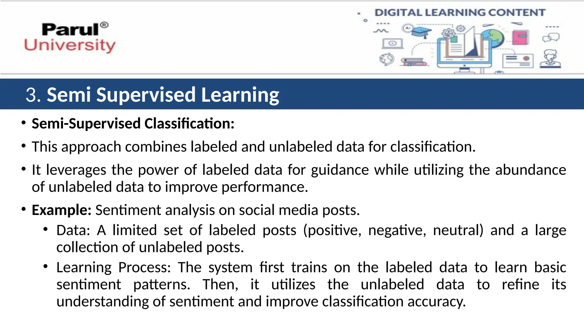 • Semi-Supervised Classification:
• This approach combines labeled and unlabeled data for classification.
• It leverages the power of labeled data for guidance while utilizing the abundance
of unlabeled data to improve performance.
• Example: Sentiment analysis on social media posts.
• Data: A limited set of labeled posts (positive, negative, neutral) and a large
collection of unlabeled posts.
• Learning Process: The system first trains on the labeled data to learn basic
sentiment patterns. Then, it utilizes the unlabeled data to refine its
understanding of sentiment and improve classification accuracy.
3. Semi Supervised Learning
 