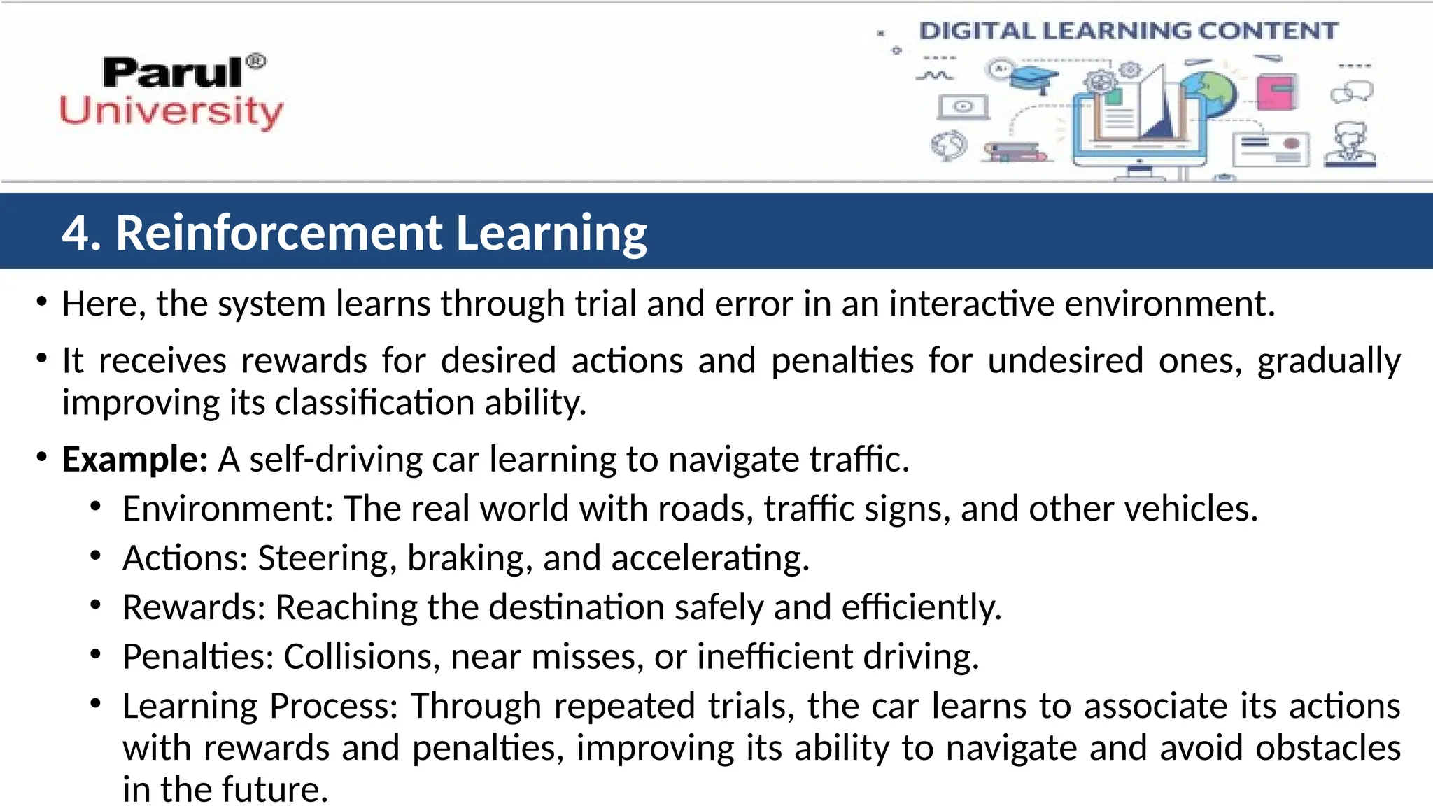 • Here, the system learns through trial and error in an interactive environment.
• It receives rewards for desired actions and penalties for undesired ones, gradually
improving its classification ability.
• Example: A self-driving car learning to navigate traffic.
• Environment: The real world with roads, traffic signs, and other vehicles.
• Actions: Steering, braking, and accelerating.
• Rewards: Reaching the destination safely and efficiently.
• Penalties: Collisions, near misses, or inefficient driving.
• Learning Process: Through repeated trials, the car learns to associate its actions
with rewards and penalties, improving its ability to navigate and avoid obstacles
in the future.
4. Reinforcement Learning
 