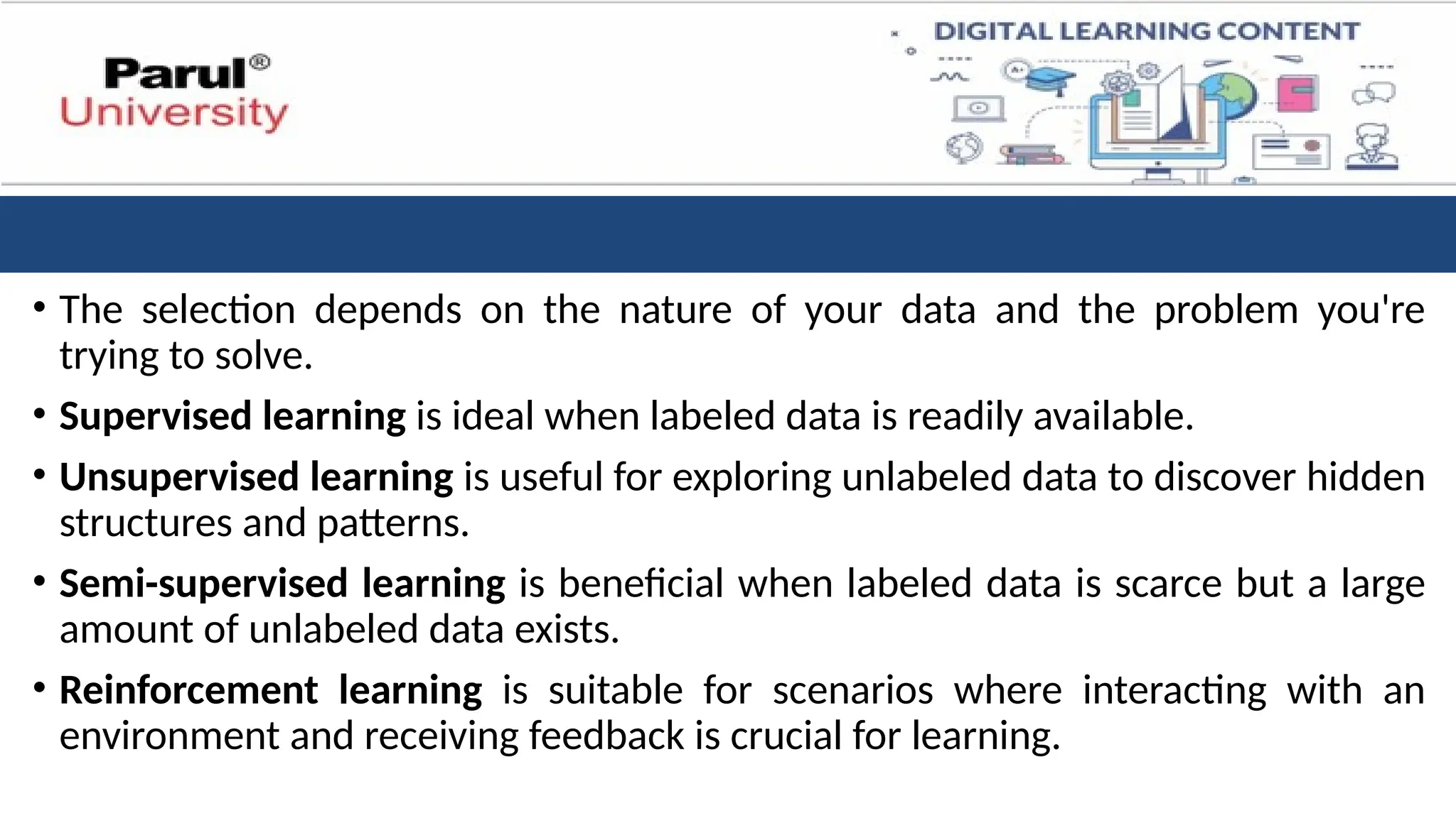 • The selection depends on the nature of your data and the problem you're
trying to solve.
• Supervised learning is ideal when labeled data is readily available.
• Unsupervised learning is useful for exploring unlabeled data to discover hidden
structures and patterns.
• Semi-supervised learning is beneficial when labeled data is scarce but a large
amount of unlabeled data exists.
• Reinforcement learning is suitable for scenarios where interacting with an
environment and receiving feedback is crucial for learning.
 