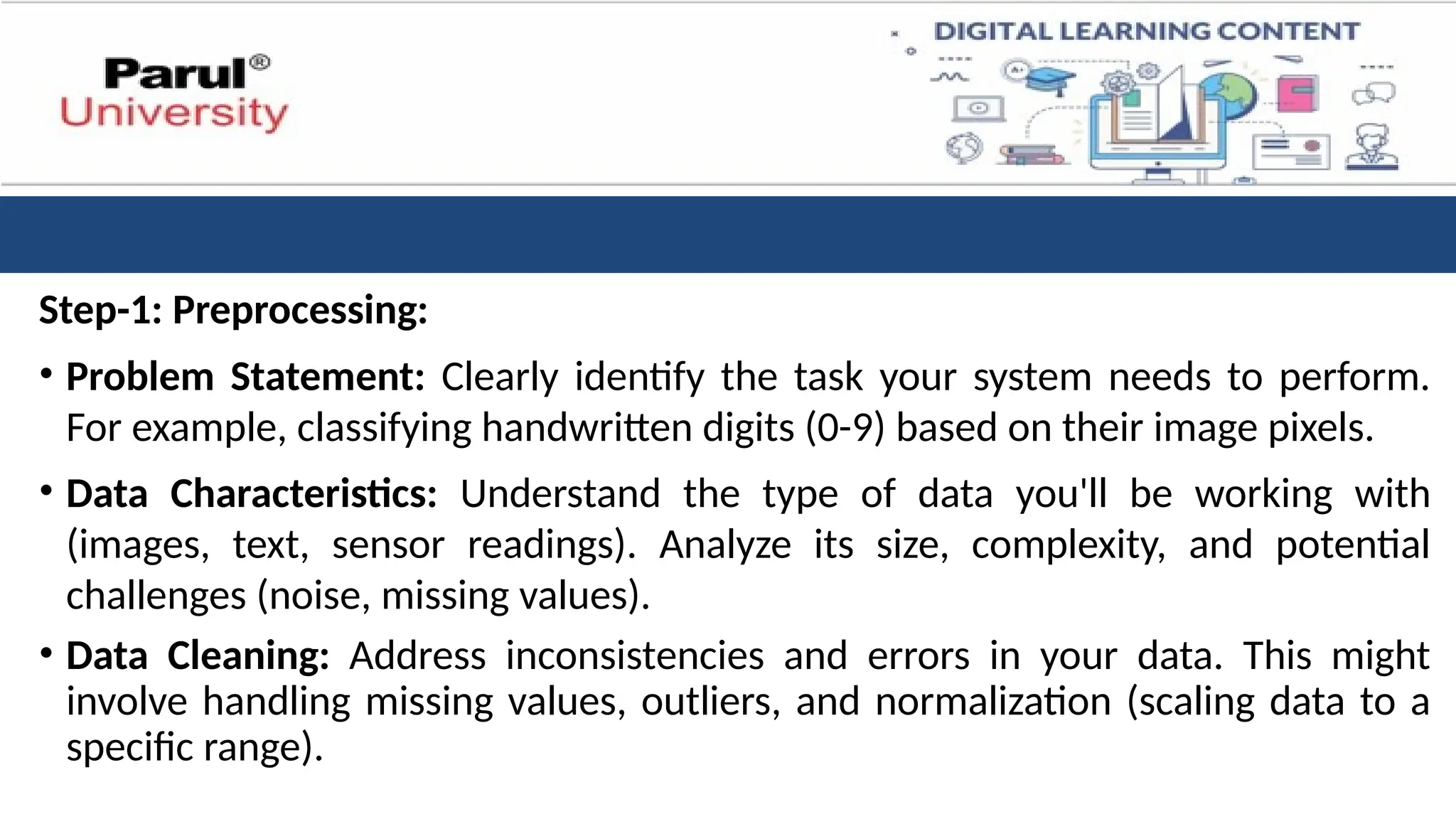 Step-1: Preprocessing:
• Problem Statement: Clearly identify the task your system needs to perform.
For example, classifying handwritten digits (0-9) based on their image pixels.
• Data Characteristics: Understand the type of data you'll be working with
(images, text, sensor readings). Analyze its size, complexity, and potential
challenges (noise, missing values).
• Data Cleaning: Address inconsistencies and errors in your data. This might
involve handling missing values, outliers, and normalization (scaling data to a
specific range).
 