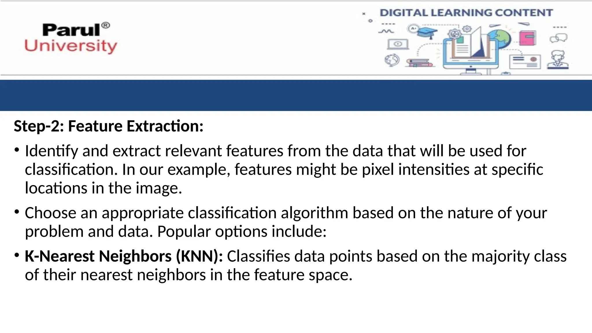 Step-2: Feature Extraction:
• Identify and extract relevant features from the data that will be used for
classification. In our example, features might be pixel intensities at specific
locations in the image.
• Choose an appropriate classification algorithm based on the nature of your
problem and data. Popular options include:
• K-Nearest Neighbors (KNN): Classifies data points based on the majority class
of their nearest neighbors in the feature space.
 
