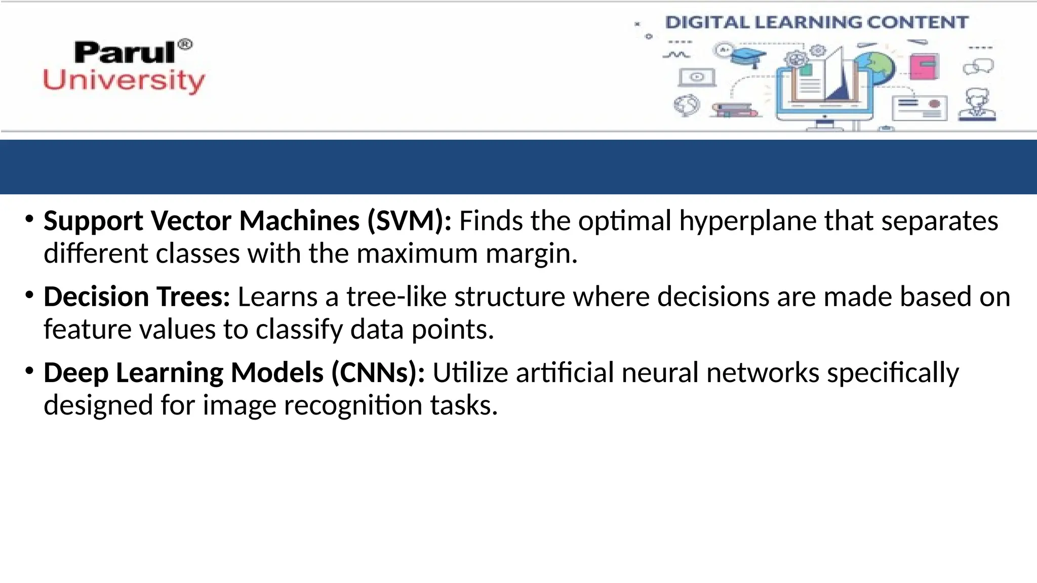 • Support Vector Machines (SVM): Finds the optimal hyperplane that separates
different classes with the maximum margin.
• Decision Trees: Learns a tree-like structure where decisions are made based on
feature values to classify data points.
• Deep Learning Models (CNNs): Utilize artificial neural networks specifically
designed for image recognition tasks.
 