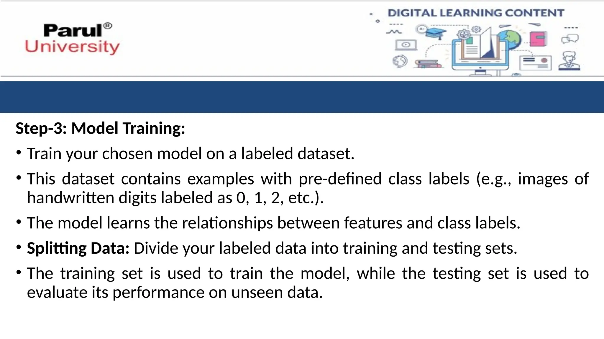 Step-3: Model Training:
• Train your chosen model on a labeled dataset.
• This dataset contains examples with pre-defined class labels (e.g., images of
handwritten digits labeled as 0, 1, 2, etc.).
• The model learns the relationships between features and class labels.
• Splitting Data: Divide your labeled data into training and testing sets.
• The training set is used to train the model, while the testing set is used to
evaluate its performance on unseen data.
 