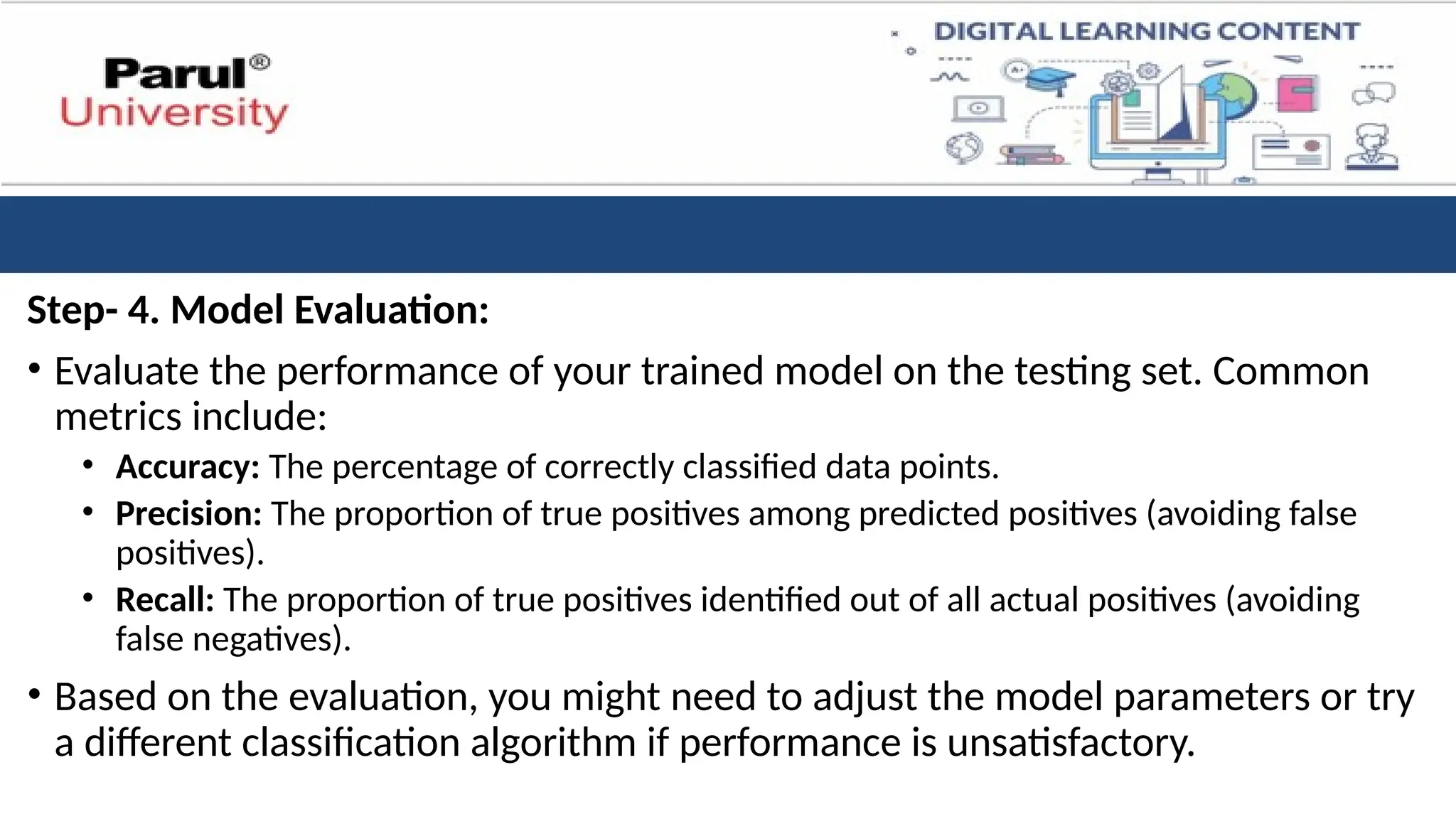 Step- 4. Model Evaluation:
• Evaluate the performance of your trained model on the testing set. Common
metrics include:
• Accuracy: The percentage of correctly classified data points.
• Precision: The proportion of true positives among predicted positives (avoiding false
positives).
• Recall: The proportion of true positives identified out of all actual positives (avoiding
false negatives).
• Based on the evaluation, you might need to adjust the model parameters or try
a different classification algorithm if performance is unsatisfactory.
 