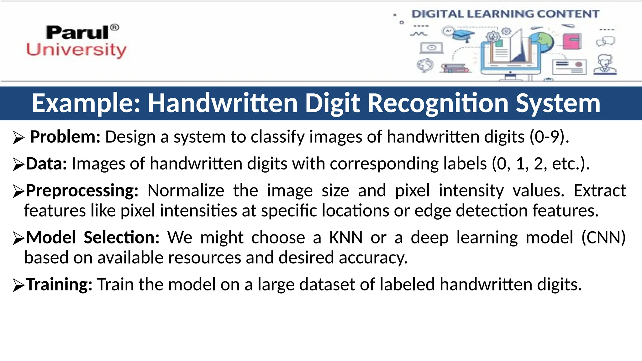 Example: Handwritten Digit Recognition System
⮚ Problem: Design a system to classify images of handwritten digits (0-9).
⮚Data: Images of handwritten digits with corresponding labels (0, 1, 2, etc.).
⮚Preprocessing: Normalize the image size and pixel intensity values. Extract
features like pixel intensities at specific locations or edge detection features.
⮚Model Selection: We might choose a KNN or a deep learning model (CNN)
based on available resources and desired accuracy.
⮚Training: Train the model on a large dataset of labeled handwritten digits.
 