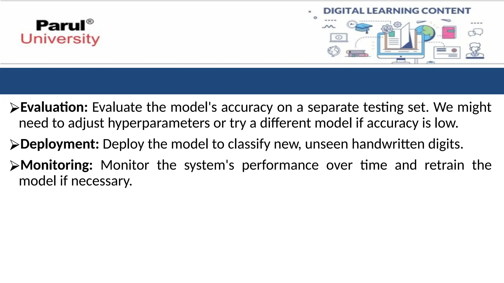 ⮚Evaluation: Evaluate the model's accuracy on a separate testing set. We might
need to adjust hyperparameters or try a different model if accuracy is low.
⮚Deployment: Deploy the model to classify new, unseen handwritten digits.
⮚Monitoring: Monitor the system's performance over time and retrain the
model if necessary.
 