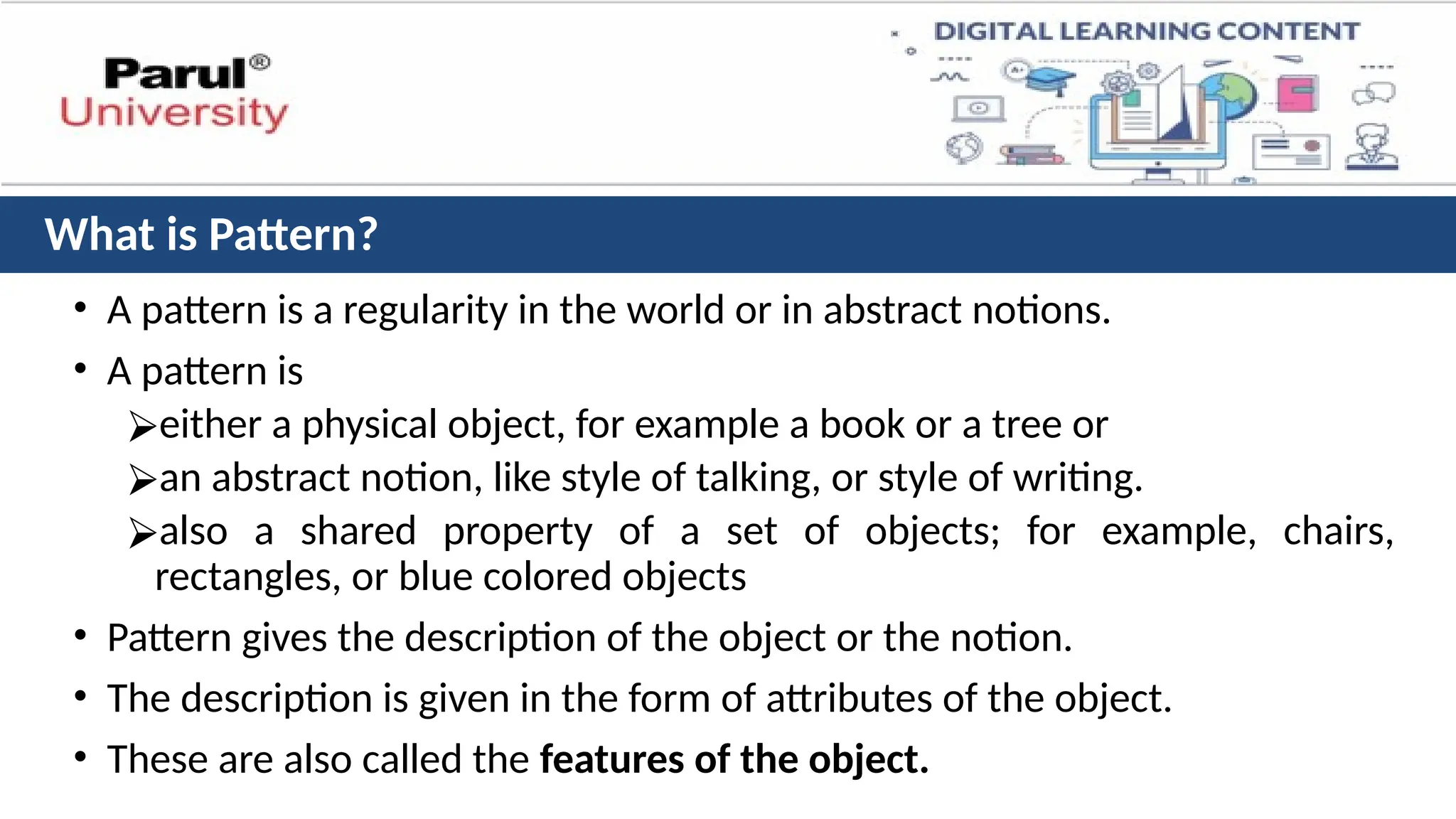 What is Pattern?
• A pattern is a regularity in the world or in abstract notions.
• A pattern is
⮚either a physical object, for example a book or a tree or
⮚an abstract notion, like style of talking, or style of writing.
⮚also a shared property of a set of objects; for example, chairs,
rectangles, or blue colored objects
• Pattern gives the description of the object or the notion.
• The description is given in the form of attributes of the object.
• These are also called the features of the object.
 