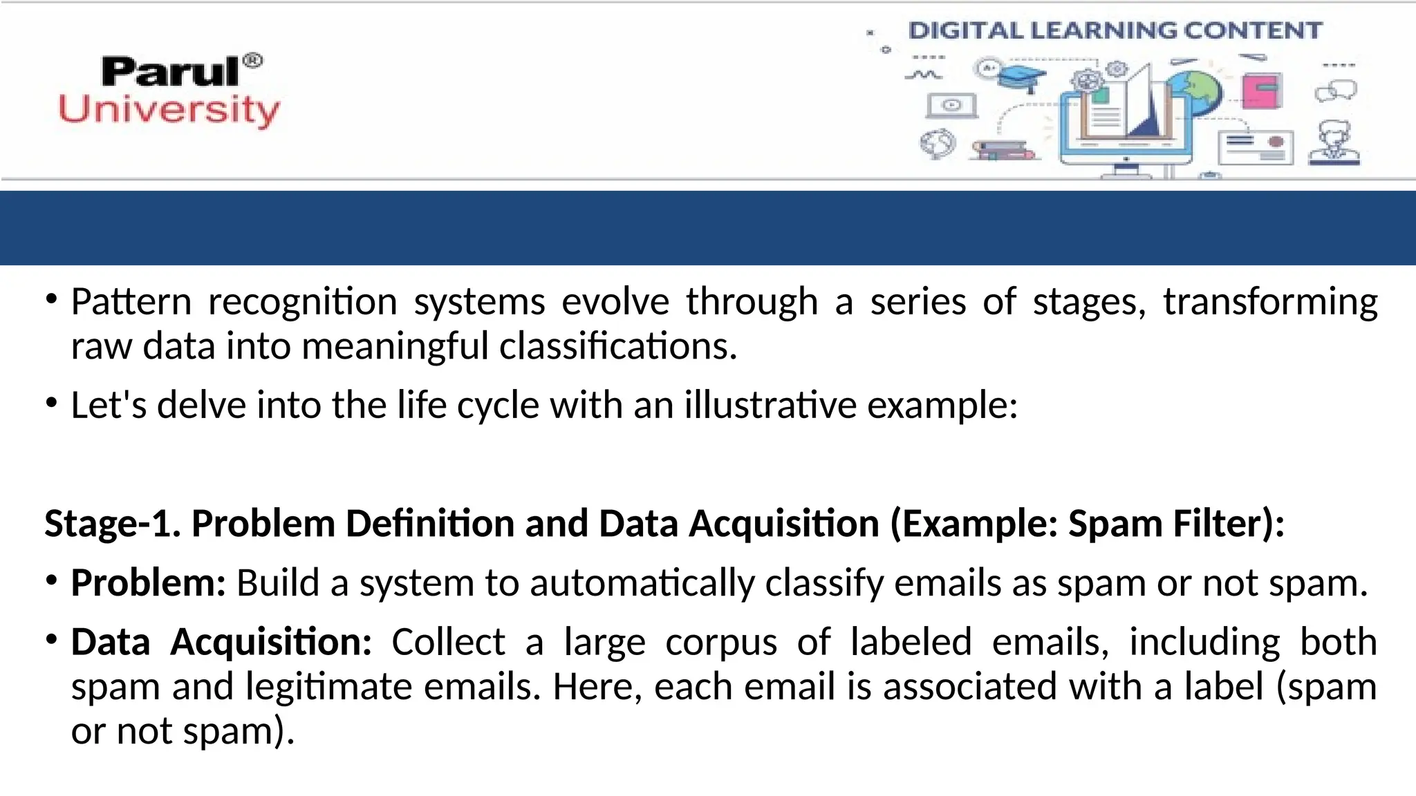 • Pattern recognition systems evolve through a series of stages, transforming
raw data into meaningful classifications.
• Let's delve into the life cycle with an illustrative example:
Stage-1. Problem Definition and Data Acquisition (Example: Spam Filter):
• Problem: Build a system to automatically classify emails as spam or not spam.
• Data Acquisition: Collect a large corpus of labeled emails, including both
spam and legitimate emails. Here, each email is associated with a label (spam
or not spam).
 