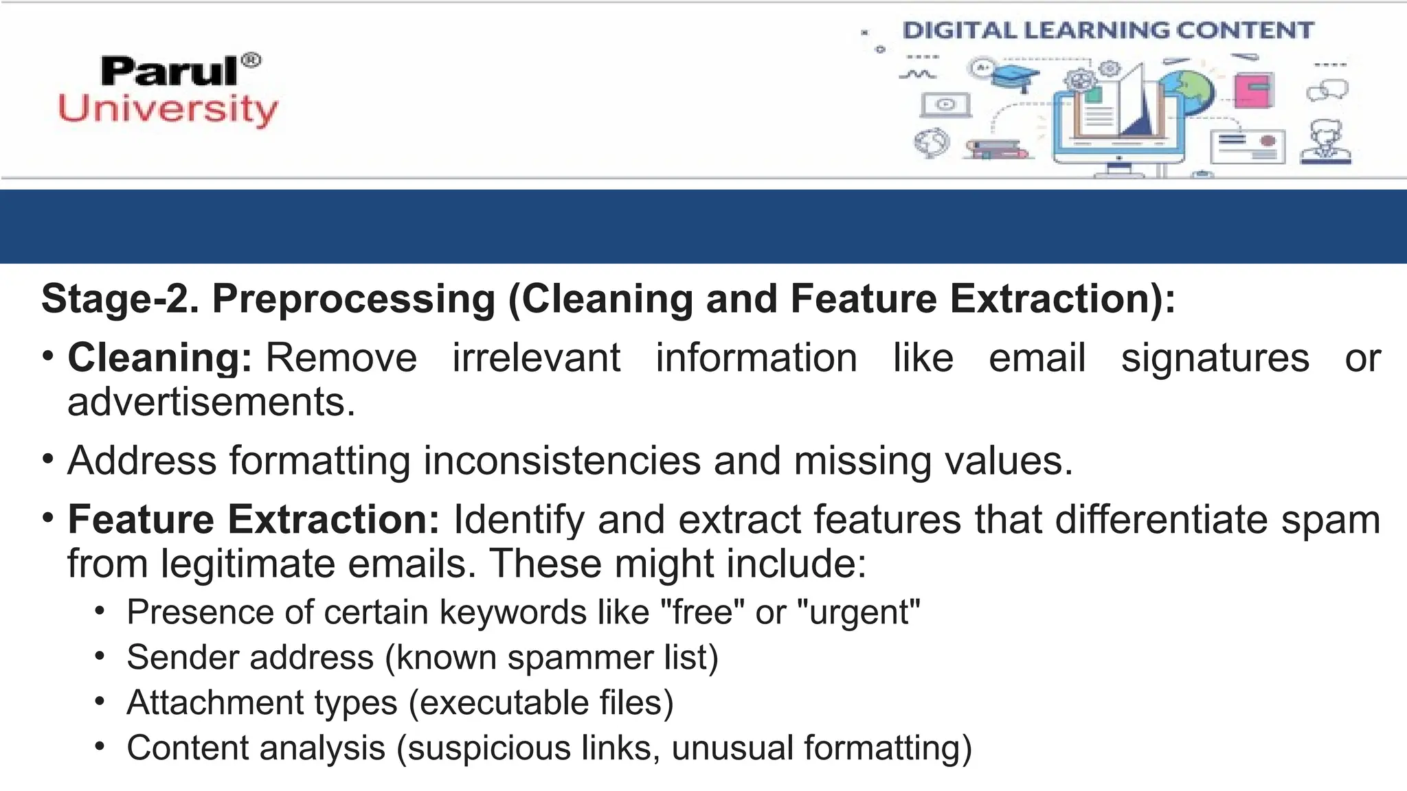 Stage-2. Preprocessing (Cleaning and Feature Extraction):
• Cleaning: Remove irrelevant information like email signatures or
advertisements.
• Address formatting inconsistencies and missing values.
• Feature Extraction: Identify and extract features that differentiate spam
from legitimate emails. These might include:
• Presence of certain keywords like "free" or "urgent"
• Sender address (known spammer list)
• Attachment types (executable files)
• Content analysis (suspicious links, unusual formatting)
 