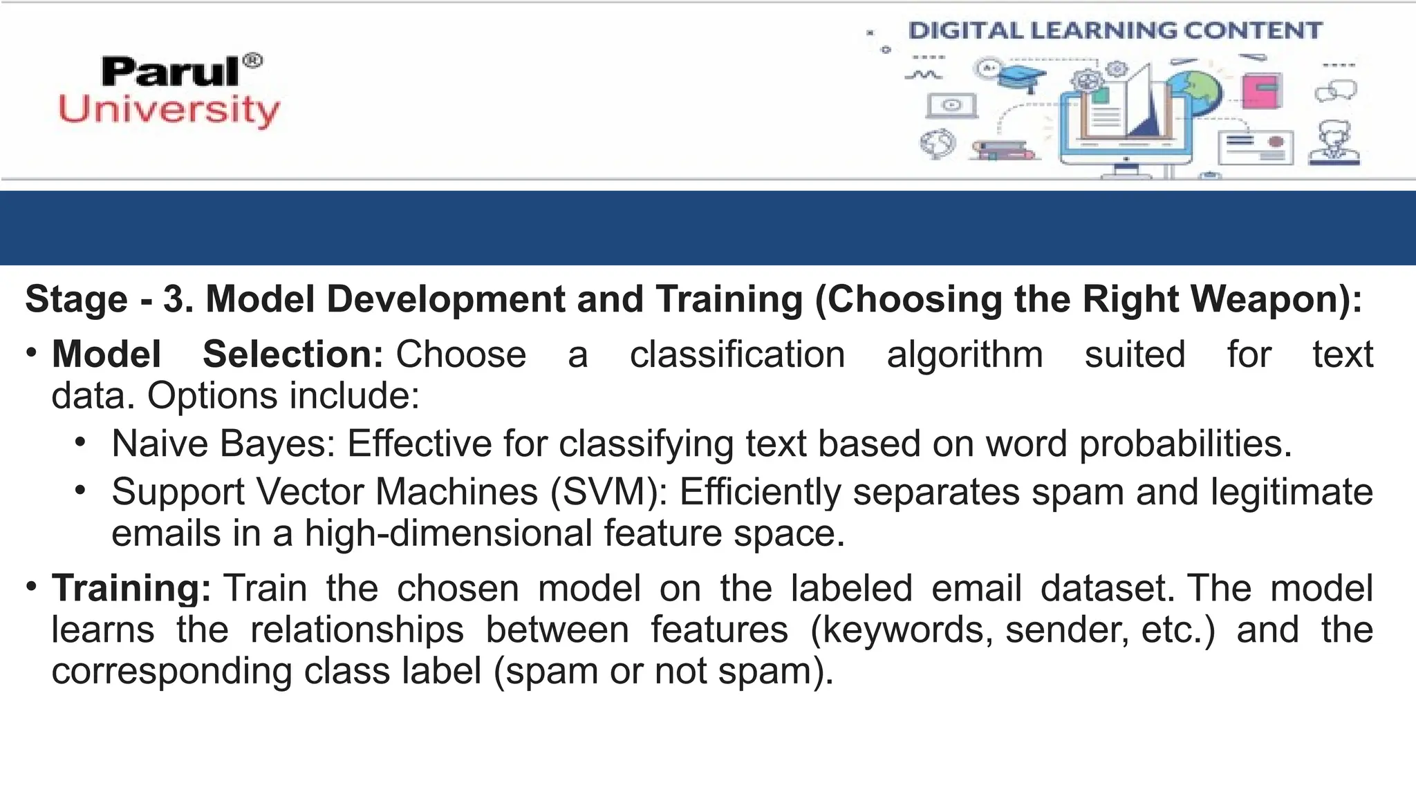Stage - 3. Model Development and Training (Choosing the Right Weapon):
• Model Selection: Choose a classification algorithm suited for text
data. Options include:
• Naive Bayes: Effective for classifying text based on word probabilities.
• Support Vector Machines (SVM): Efficiently separates spam and legitimate
emails in a high-dimensional feature space.
• Training: Train the chosen model on the labeled email dataset. The model
learns the relationships between features (keywords, sender, etc.) and the
corresponding class label (spam or not spam).
 
